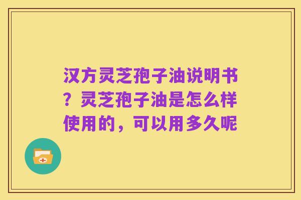 汉方灵芝孢子油说明书?灵芝孢子油是怎么样使用的,可以用多久呢