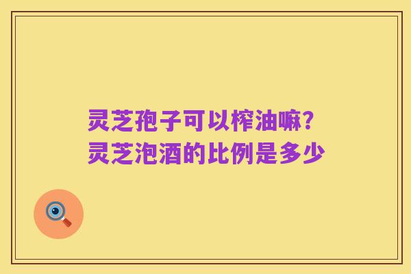 灵芝孢子可以榨油嘛?灵芝泡酒的比例是多少
