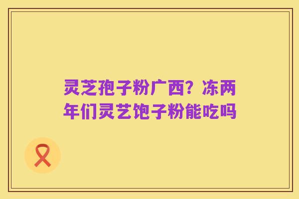灵芝孢子粉广西?冻两年们灵艺饱子粉能吃吗