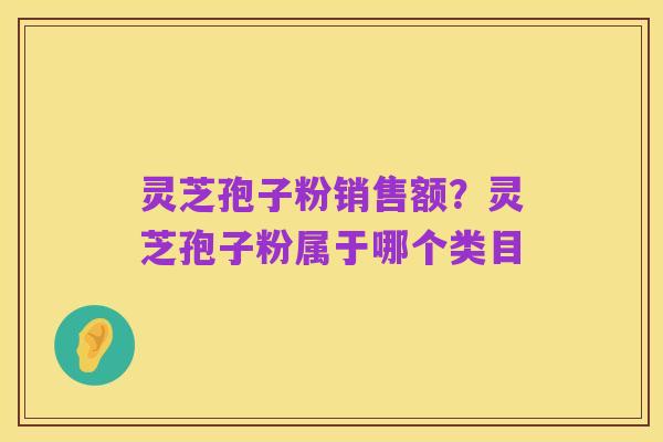 灵芝孢子粉销售额？灵芝孢子粉属于哪个类目
