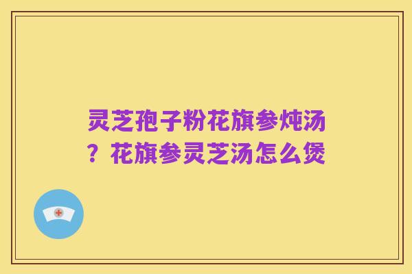灵芝孢子粉花旗参炖汤?花旗参灵芝汤怎么煲