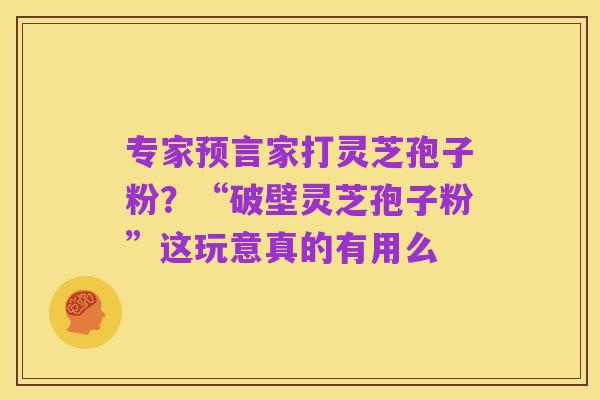专家预言家打灵芝孢子粉?“破壁灵芝孢子粉”这玩意真的有用么