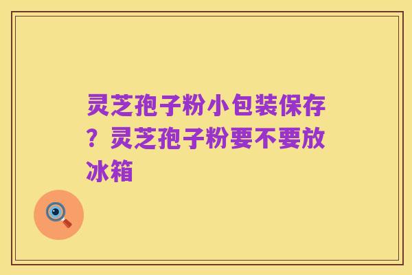 灵芝孢子粉小包装保存?灵芝孢子粉要不要放冰箱