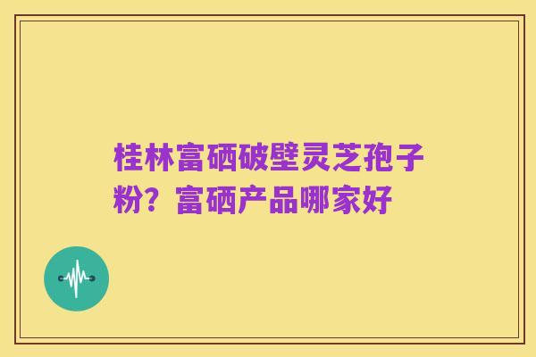 桂林富硒破壁灵芝孢子粉？富硒产品哪家好