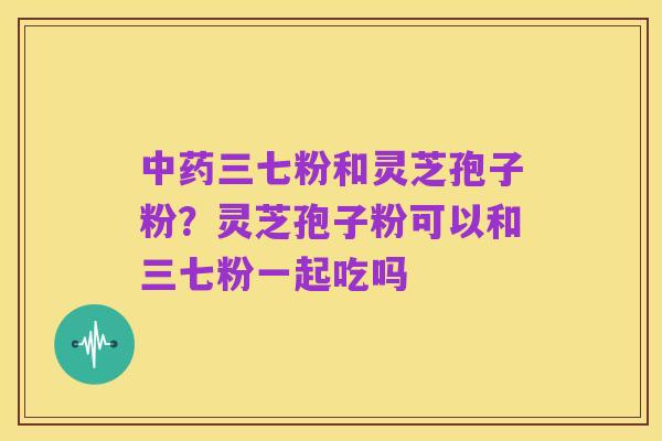 中药三七粉和灵芝孢子粉?灵芝孢子粉可以和三七粉一起吃吗