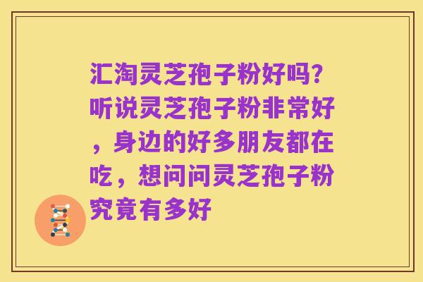 汇淘灵芝孢子粉好吗？听说灵芝孢子粉非常好，身边的好多朋友都在吃，想问问灵芝孢子粉究竟有多好