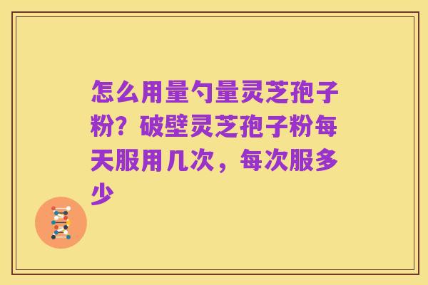 怎么用量勺量灵芝孢子粉？破壁灵芝孢子粉每天服用几次，每次服多少