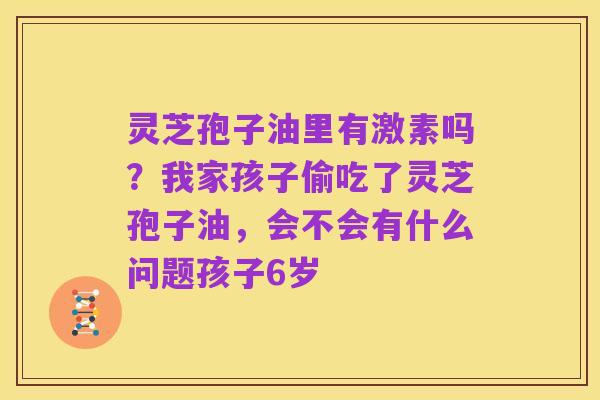 灵芝孢子油里有激素吗?我家孩子偷吃了灵芝孢子油,会不会有什么问题孩子6岁