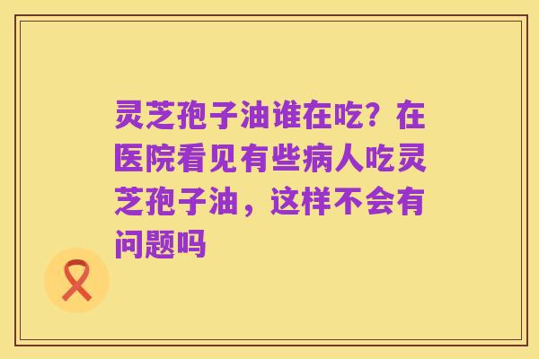 灵芝孢子油谁在吃？在医院看见有些病人吃灵芝孢子油，这样不会有问题吗