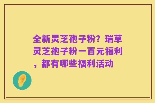 全新灵芝孢子粉?瑞草灵芝孢子粉一百元福利,都有哪些福利活动