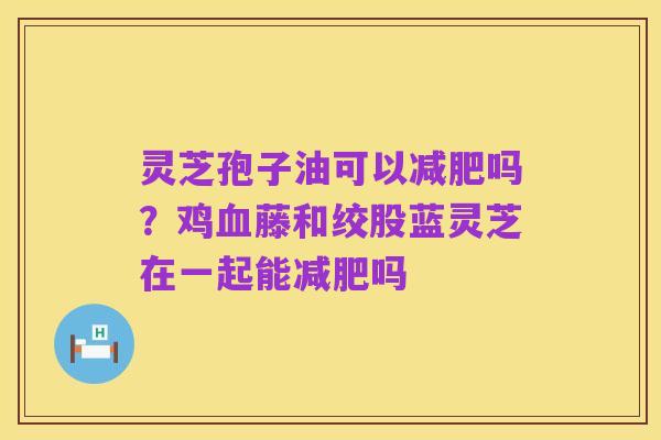 灵芝孢子油可以减肥吗？鸡血藤和绞股蓝灵芝在一起能减肥吗