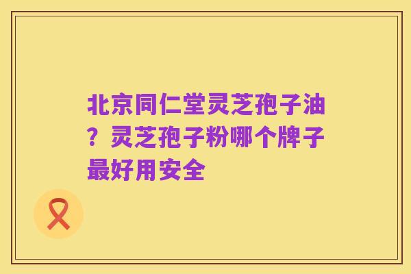 北京同仁堂灵芝孢子油？灵芝孢子粉哪个牌子最好用安全