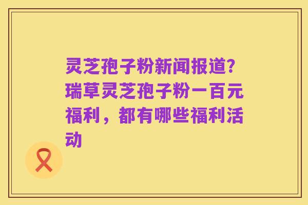 灵芝孢子粉新闻报道？瑞草灵芝孢子粉一百元福利，都有哪些福利活动