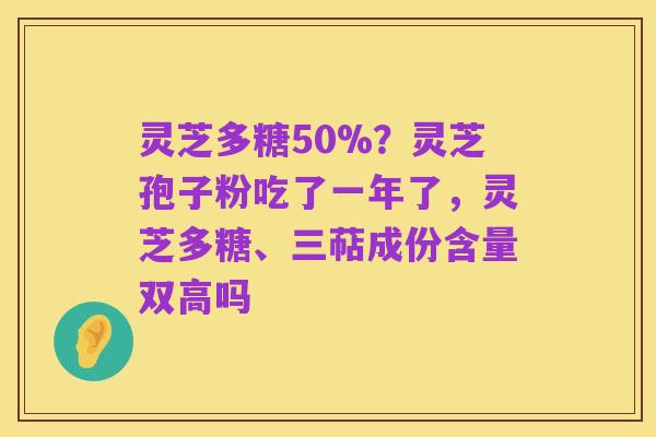 灵芝多糖50%？灵芝孢子粉吃了一年了，灵芝多糖、三萜成份含量双高吗