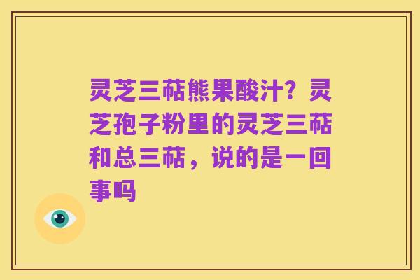 灵芝三萜熊果酸汁?灵芝孢子粉里的灵芝三萜和总三萜,说的是一回事吗