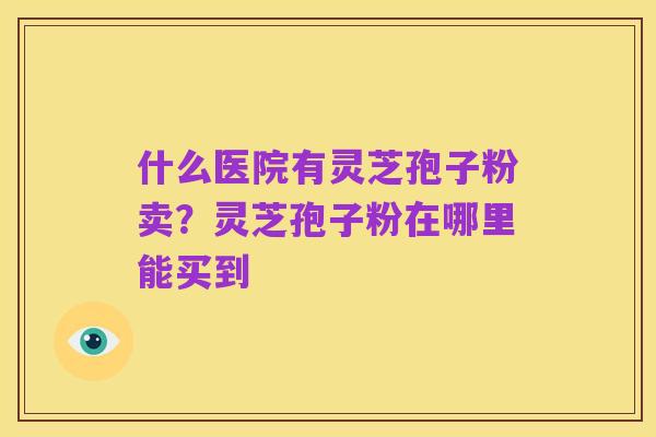 什么医院有灵芝孢子粉卖？灵芝孢子粉在哪里能买到