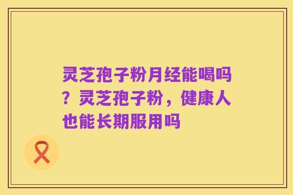灵芝孢子粉月经能喝吗?灵芝孢子粉,健康人也能长期服用吗
