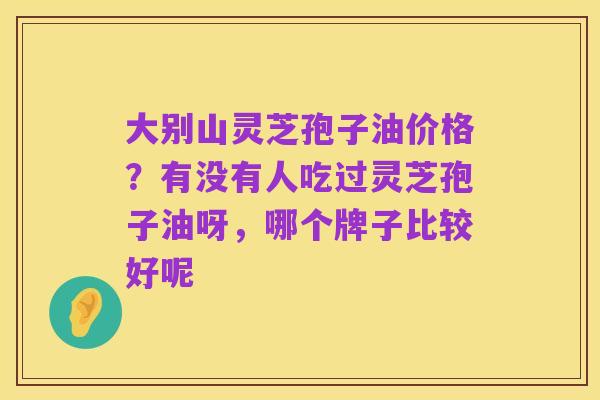 大别山灵芝孢子油价格？有没有人吃过灵芝孢子油呀，哪个牌子比较好呢