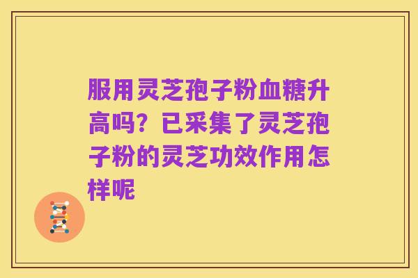 服用灵芝孢子粉血糖升高吗?已采集了灵芝孢子粉的灵芝功效作用怎样呢