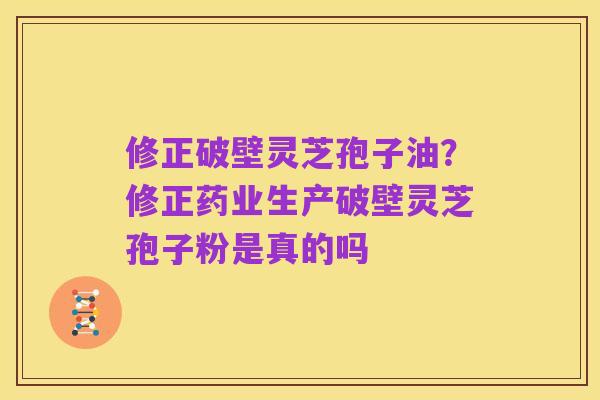修正破壁灵芝孢子油?修正药业生产破壁灵芝孢子粉是真的吗