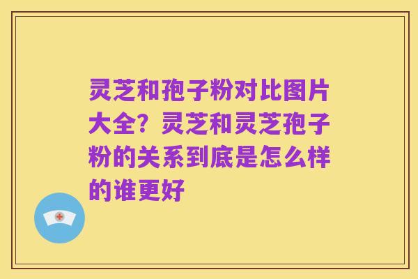 灵芝和孢子粉对比图片大全?灵芝和灵芝孢子粉的关系到底是怎么样的谁更好