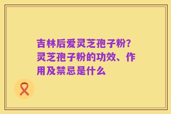 吉林后爱灵芝孢子粉?灵芝孢子粉的功效、作用及禁忌是什么