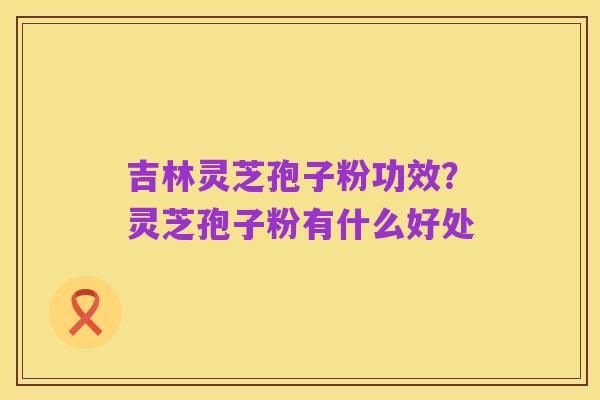 吉林灵芝孢子粉功效?灵芝孢子粉有什么好处