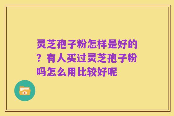 灵芝孢子粉怎样是好的?有人买过灵芝孢子粉吗怎么用比较好呢