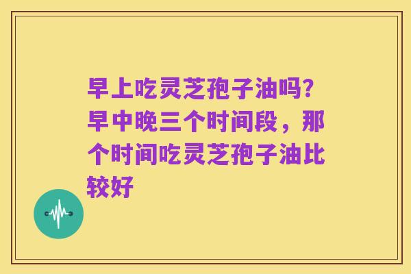 早上吃灵芝孢子油吗？早中晚三个时间段，那个时间吃灵芝孢子油比较好