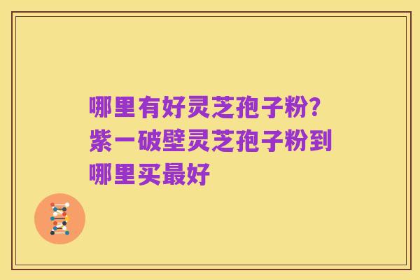 哪里有好灵芝孢子粉？紫一破壁灵芝孢子粉到哪里买最好