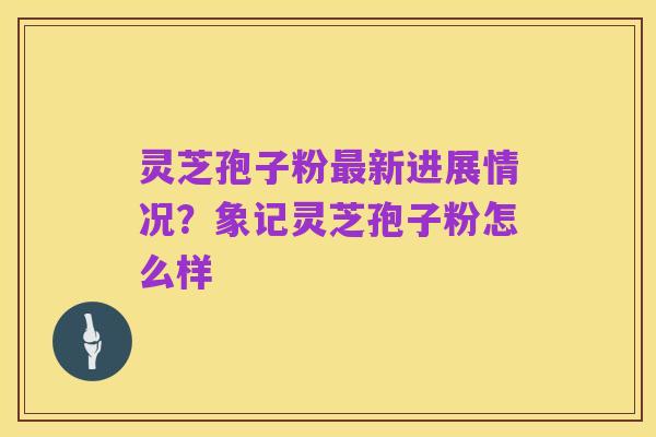 灵芝孢子粉最新进展情况？象记灵芝孢子粉怎么样