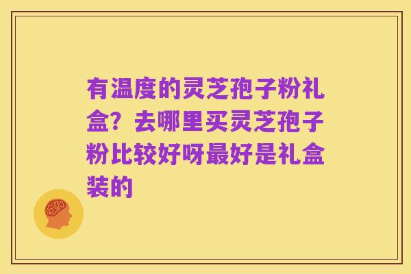 有温度的灵芝孢子粉礼盒？去哪里买灵芝孢子粉比较好呀最好是礼盒装的