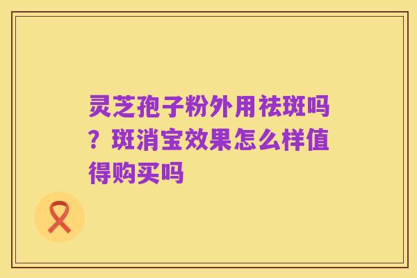 灵芝孢子粉外用祛斑吗?斑消宝效果怎么样值得购买吗