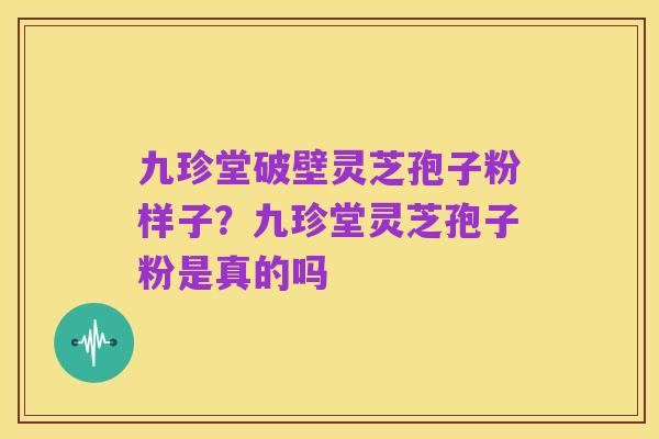 九珍堂破壁灵芝孢子粉样子？九珍堂灵芝孢子粉是真的吗