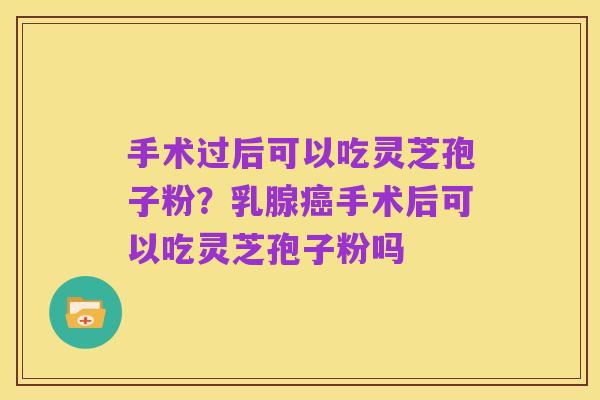 手术过后可以吃灵芝孢子粉？乳腺癌手术后可以吃灵芝孢子粉吗
