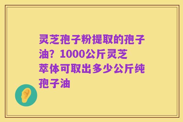 灵芝孢子粉提取的孢子油？1000公斤灵芝萃体可取出多少公斤纯孢子油