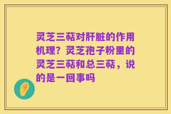 灵芝三萜对肝脏的作用机理？灵芝孢子粉里的灵芝三萜和总三萜，说的是一回事吗