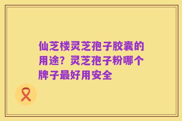 仙芝楼灵芝孢子胶囊的用途?灵芝孢子粉哪个牌子最好用安全