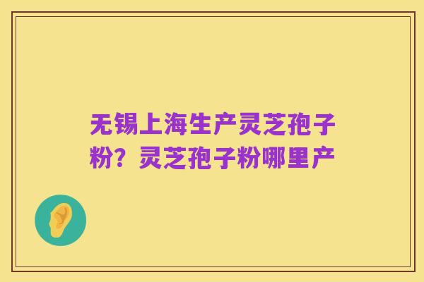 无锡上海生产灵芝孢子粉？灵芝孢子粉哪里产