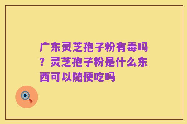 广东灵芝孢子粉有毒吗？灵芝孢子粉是什么东西可以随便吃吗
