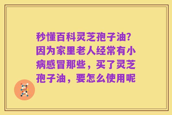 秒懂百科灵芝孢子油？因为家里老人经常有小病感冒那些，买了灵芝孢子油，要怎么使用呢