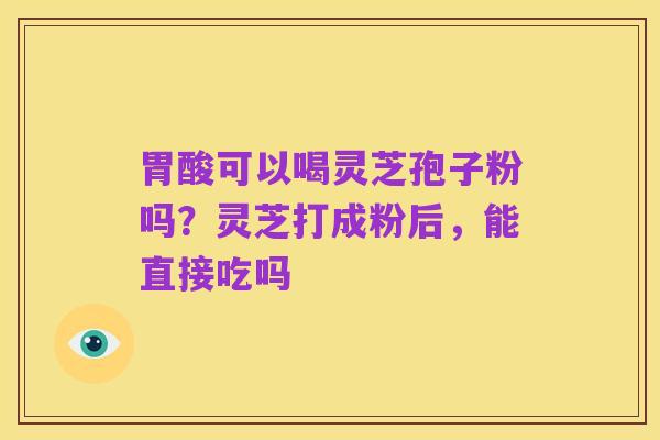 胃酸可以喝灵芝孢子粉吗？灵芝打成粉后，能直接吃吗