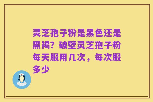 灵芝孢子粉是黑色还是黑褐?破壁灵芝孢子粉每天服用几次,每次服多少