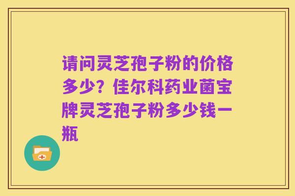 请问灵芝孢子粉的价格多少？佳尔科药业菌宝牌灵芝孢子粉多少钱一瓶