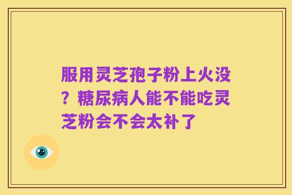 服用灵芝孢子粉上火没?糖尿病人能不能吃灵芝粉会不会太补了