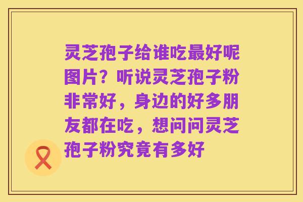 灵芝孢子给谁吃最好呢图片?听说灵芝孢子粉非常好,身边的好多朋友都在吃,想问问灵芝孢子粉究竟有多好