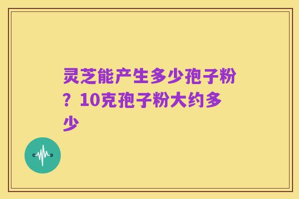 灵芝能产生多少孢子粉?10克孢子粉大约多少
