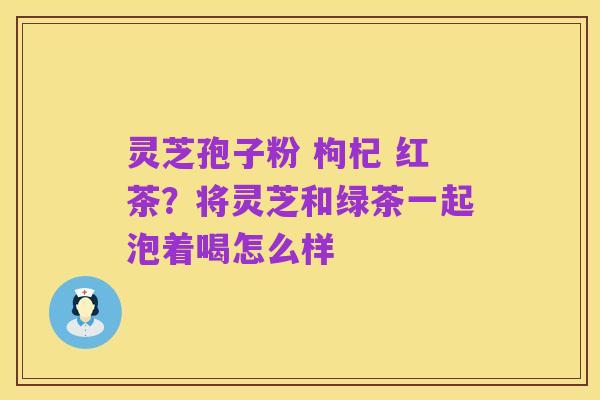 灵芝孢子粉 枸杞 红茶?将灵芝和绿茶一起泡着喝怎么样