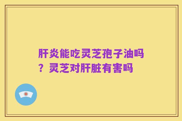 肝炎能吃灵芝孢子油吗?灵芝对肝脏有害吗