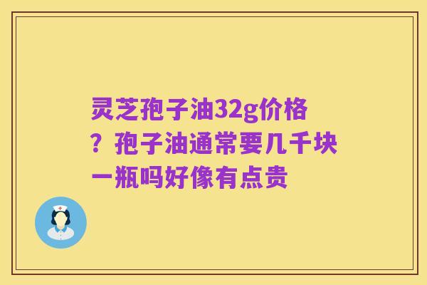 灵芝孢子油32g价格?孢子油通常要几千块一瓶吗好像有点贵